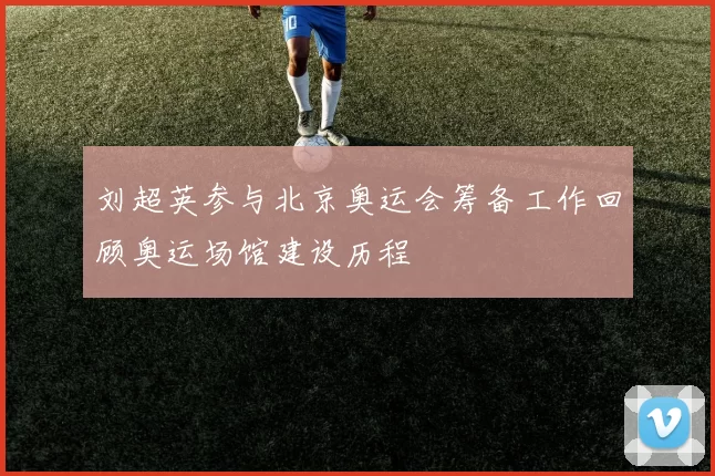 刘超英参与北京奥运会筹备工作回顾奥运场馆建设历程