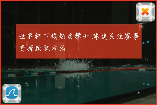 世界杯下载热度攀升 球迷关注赛事资源获取方式
