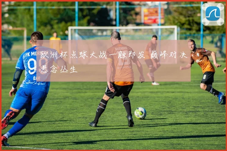 欧洲杯点球大战一触即发 巅峰对决悬念丛生