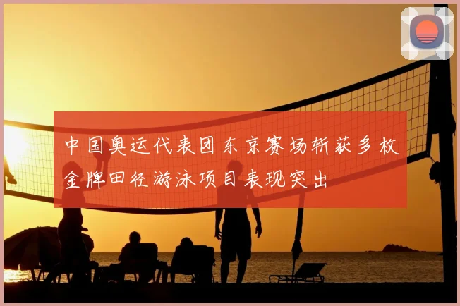 中国奥运代表团东京赛场斩获多枚金牌田径游泳项目表现突出