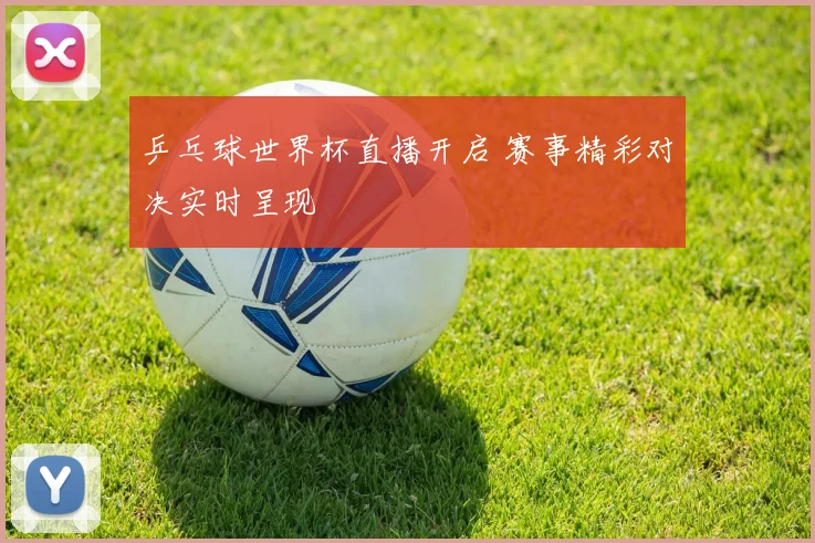 乒乓球世界杯直播开启 赛事精彩对决实时呈现