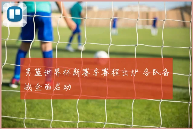 男篮世界杯新赛季赛程出炉 各队备战全面启动