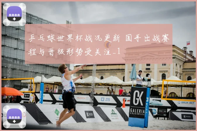 乒乓球世界杯战况更新 国手出战赛程与晋级形势受关注_1
