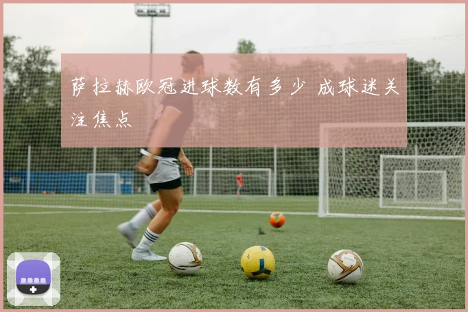萨拉赫欧冠进球数有多少 成球迷关注焦点