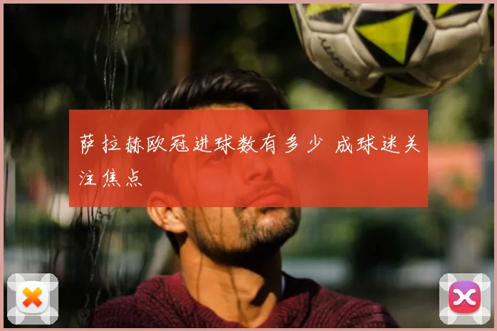 萨拉赫欧冠进球数有多少 成球迷关注焦点